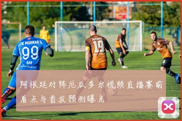 阿根廷对阵厄瓜多尔视频直播赛前看点与首发预测曝光