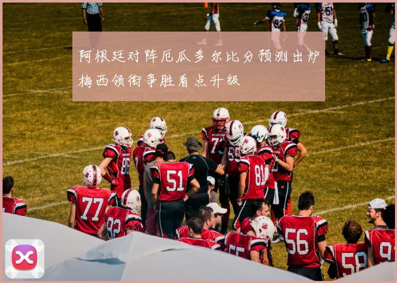 阿根廷对阵厄瓜多尔比分预测出炉梅西领衔争胜看点升级