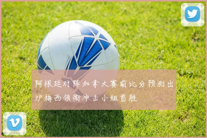 阿根廷对阵加拿大赛前比分预测出炉梅西领衔冲击小组首胜