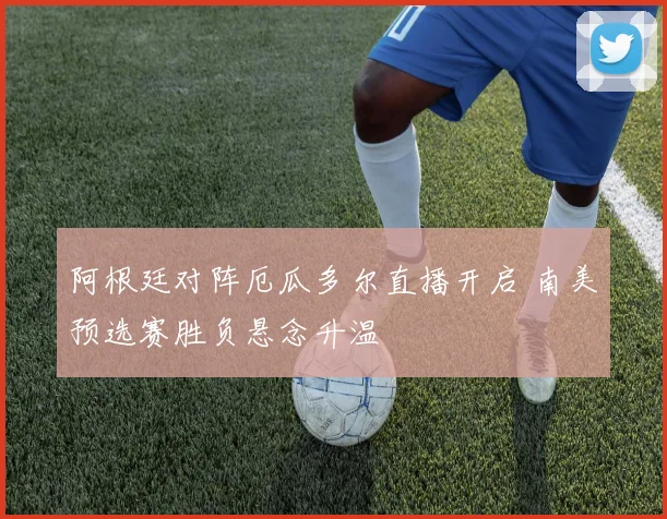 阿根廷对阵厄瓜多尔直播开启 南美预选赛胜负悬念升温