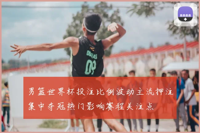 男篮世界杯投注比例波动主流押注集中夺冠热门影响赛程关注点