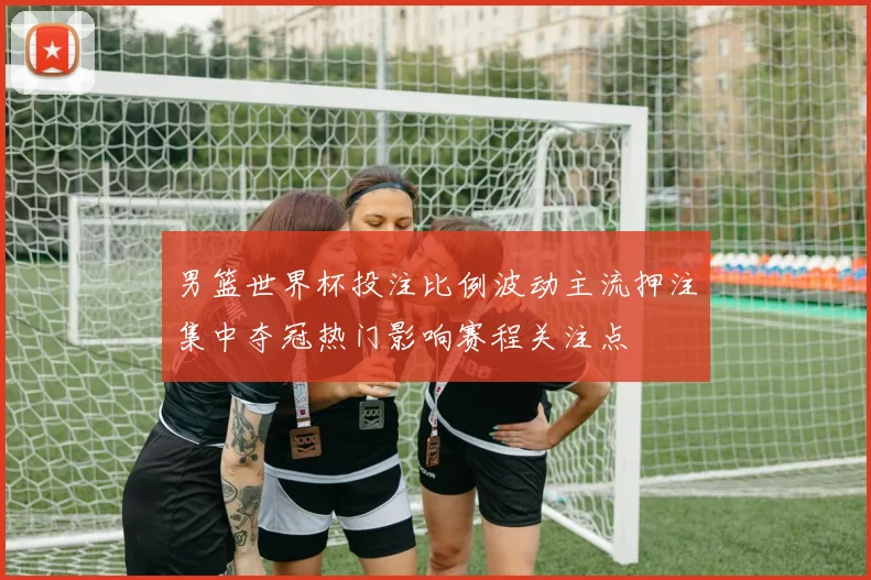 男篮世界杯投注比例波动主流押注集中夺冠热门影响赛程关注点