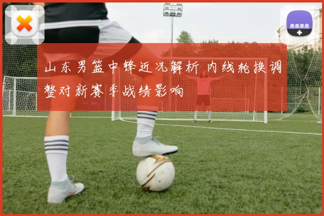 山东男篮中锋近况解析 内线轮换调整对新赛季战绩影响
