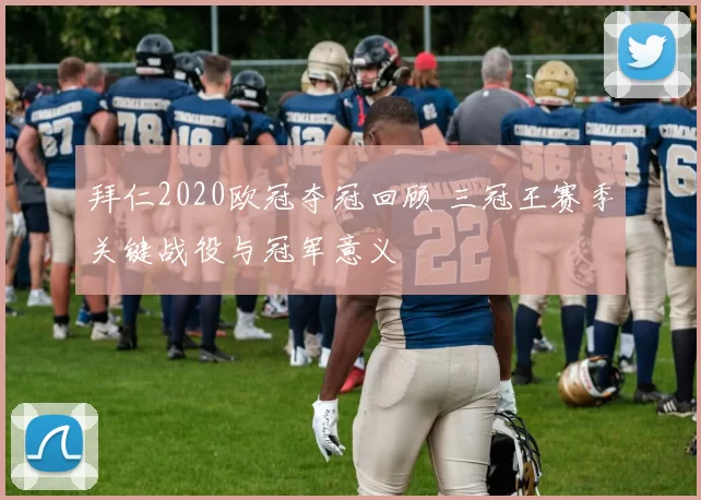 拜仁2020欧冠夺冠回顾 三冠王赛季关键战役与冠军意义