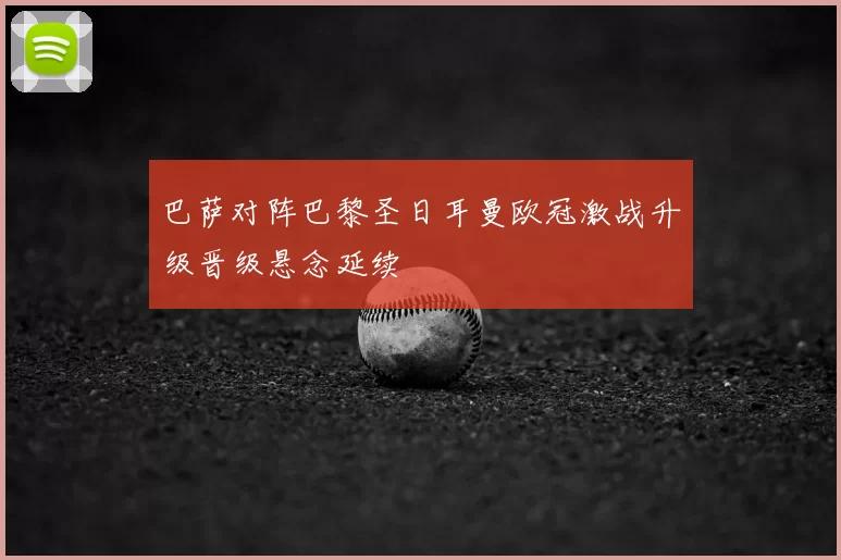 巴萨对阵巴黎圣日耳曼欧冠激战升级晋级悬念延续