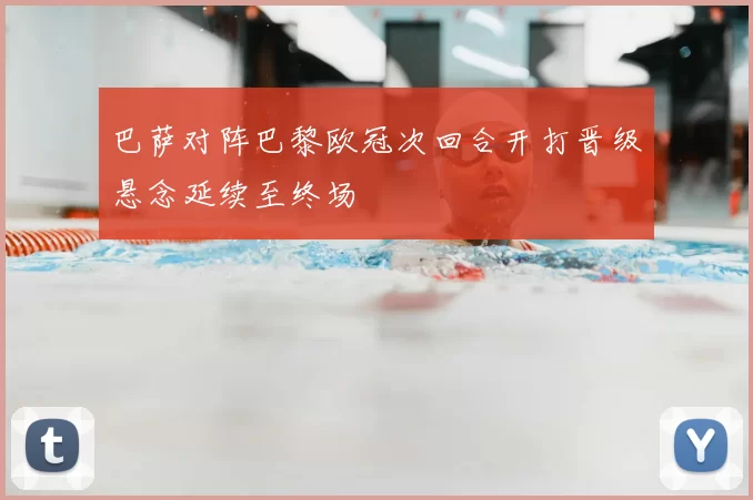 巴萨对阵巴黎欧冠次回合开打晋级悬念延续至终场