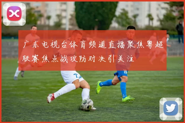 广东电视台体育频道直播聚焦粤超联赛焦点战攻防对决引关注