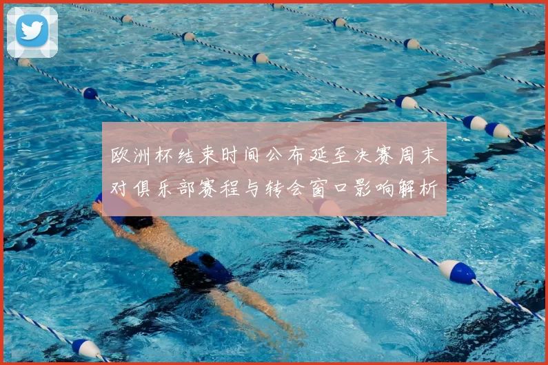 欧洲杯结束时间公布延至决赛周末对俱乐部赛程与转会窗口影响解析