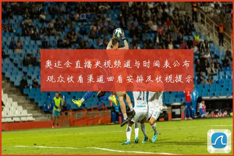 奥运会直播央视频道与时间表公布 观众收看渠道回看安排及收视提示