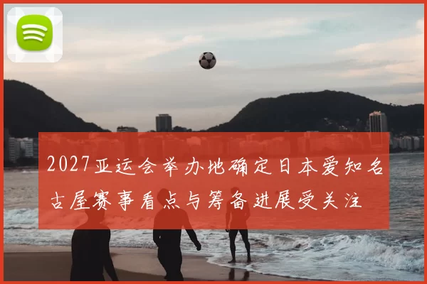 2027亚运会举办地确定日本爱知名古屋赛事看点与筹备进展受关注
