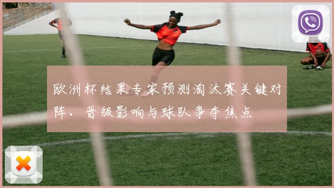欧洲杯结果专家预测淘汰赛关键对阵、晋级影响与球队争夺焦点