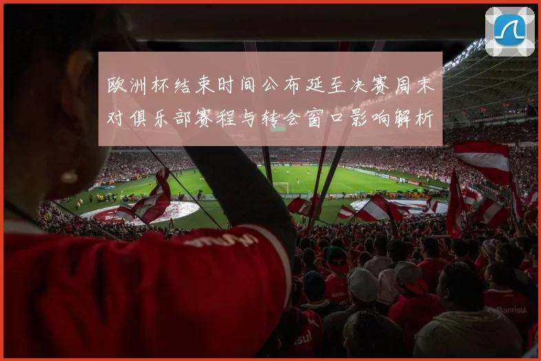 欧洲杯结束时间公布延至决赛周末对俱乐部赛程与转会窗口影响解析