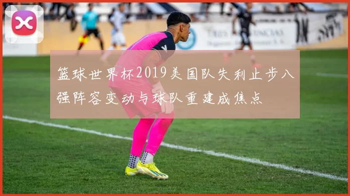篮球世界杯2019美国队失利止步八强阵容变动与球队重建成焦点