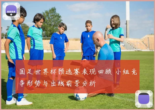 国足世界杯预选赛表现回顾 小组竞争形势与出线前景分析
