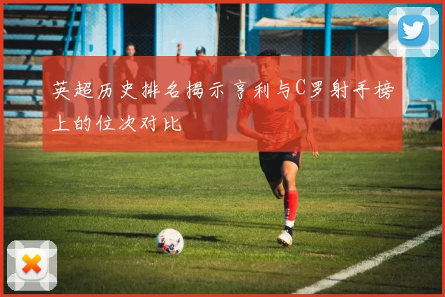 英超历史排名揭示亨利与C罗射手榜上的位次对比