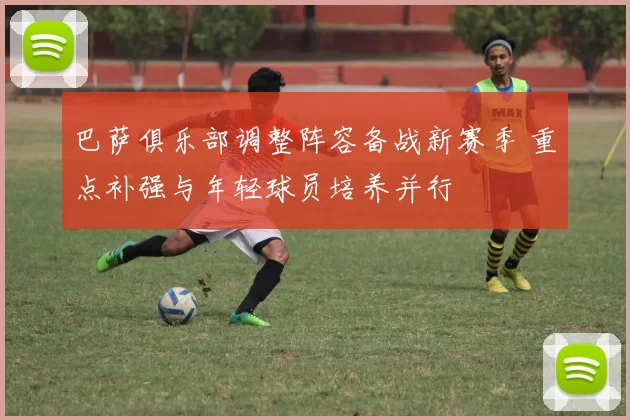 巴萨俱乐部调整阵容备战新赛季 重点补强与年轻球员培养并行