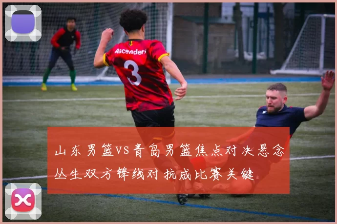 山东男篮vs青岛男篮焦点对决悬念丛生双方锋线对抗成比赛关键