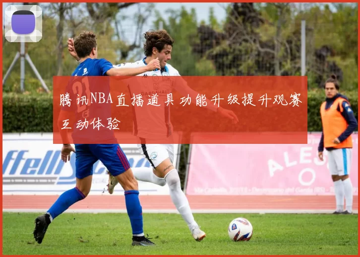 腾讯NBA直播道具功能升级提升观赛互动体验