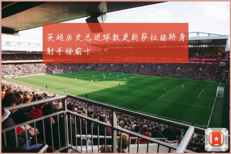 英超历史总进球数更新萨拉赫跻身射手榜前十