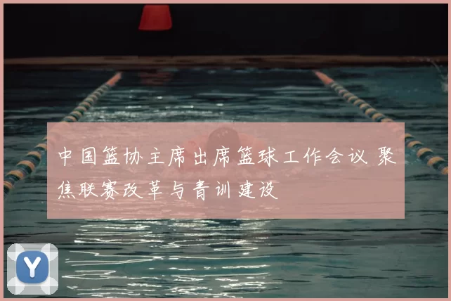 中国篮协主席出席篮球工作会议 聚焦联赛改革与青训建设