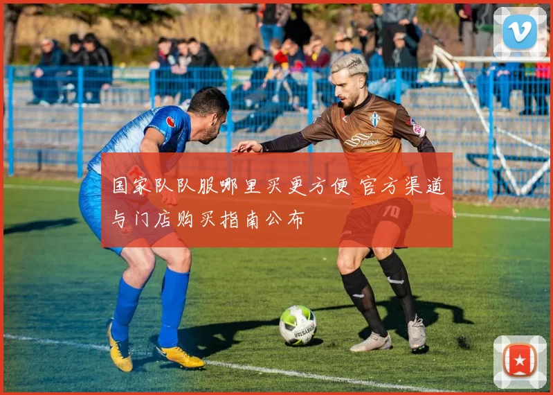 国家队队服哪里买更方便 官方渠道与门店购买指南公布