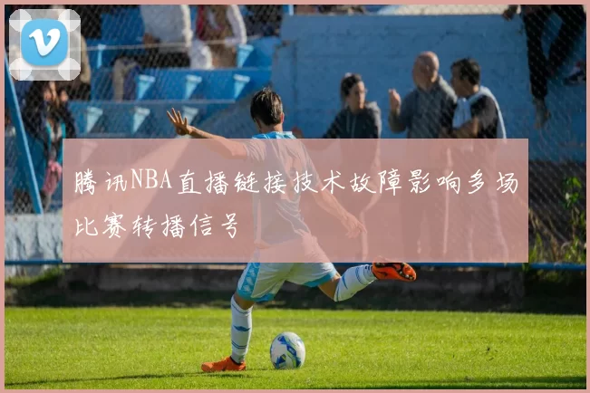 腾讯NBA直播链接技术故障影响多场比赛转播信号