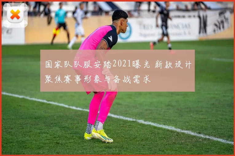 国家队队服安踏2021曝光 新款设计聚焦赛事形象与备战需求