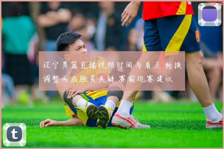 辽宁男篮直播视频时间与看点 轮换调整或成胜负关键 赛前观赛建议