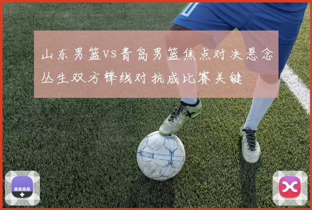 山东男篮vs青岛男篮焦点对决悬念丛生双方锋线对抗成比赛关键