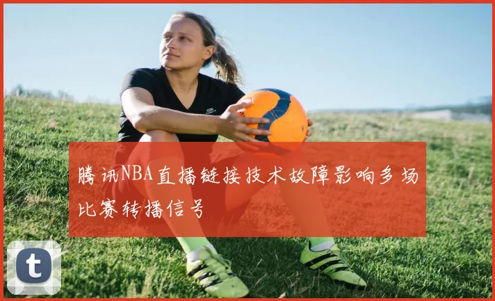 腾讯NBA直播链接技术故障影响多场比赛转播信号