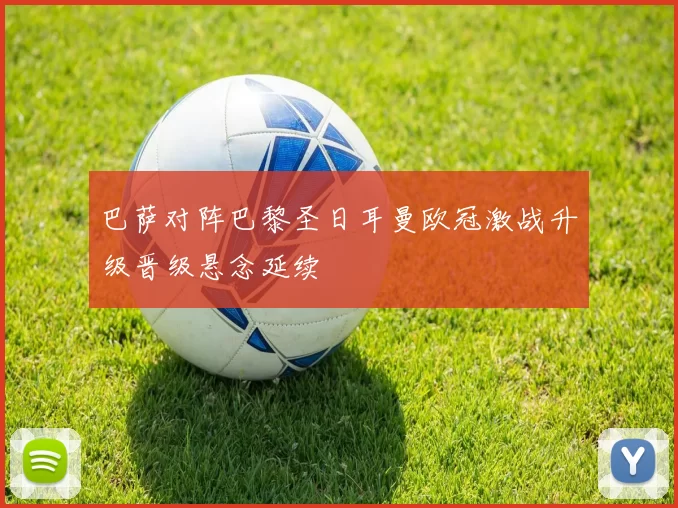 巴萨对阵巴黎圣日耳曼欧冠激战升级晋级悬念延续