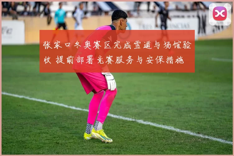 张家口冬奥赛区完成雪道与场馆验收 提前部署竞赛服务与安保措施