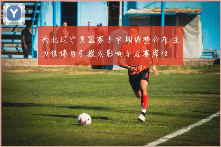 西北辽宁男篮赛季中期调整公布 主力伤停与引援或影响季后赛席位