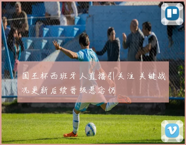 国王杯西班牙人直播引关注 关键战况更新后续晋级悬念仍